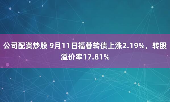 公司配资炒股 9月11日福蓉转债上涨2.19%，转股溢价率17.81%