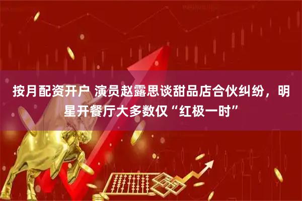 按月配资开户 演员赵露思谈甜品店合伙纠纷，明星开餐厅大多数仅“红极一时”