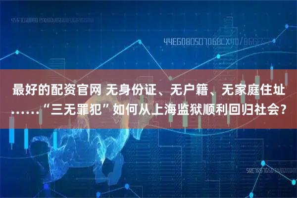 最好的配资官网 无身份证、无户籍、无家庭住址……“三无罪犯”如何从上海监狱顺利回归社会？