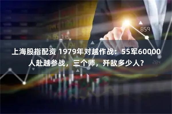 上海股指配资 1979年对越作战：55军60000人赴越参战，三个师，歼敌多少人？