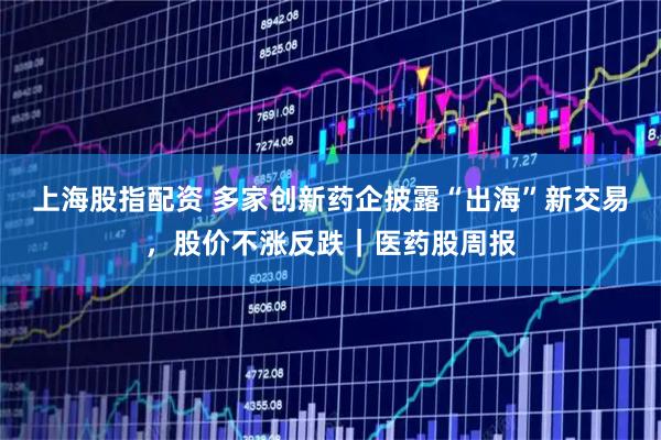 上海股指配资 多家创新药企披露“出海”新交易，股价不涨反跌｜医药股周报