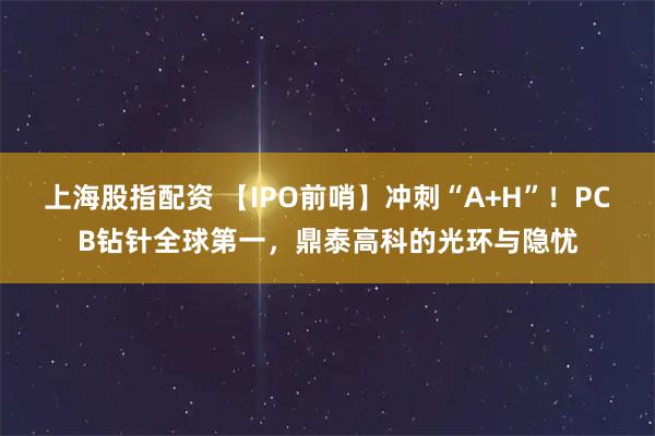 上海股指配资 【IPO前哨】冲刺“A+H”！PCB钻针全球第一，鼎泰高科的光环与隐忧