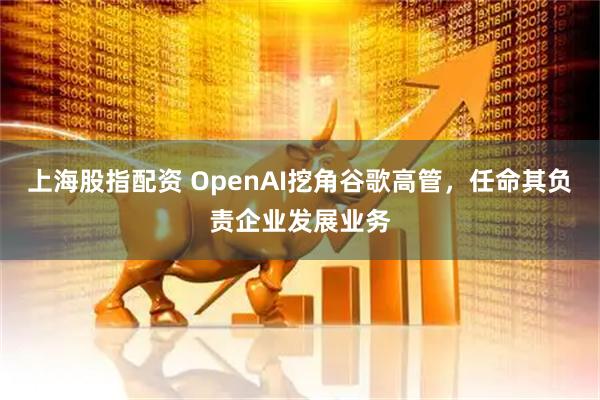 上海股指配资 OpenAI挖角谷歌高管，任命其负责企业发展业务