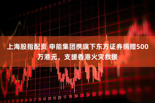 上海股指配资 申能集团携旗下东方证券捐赠500万港元，支援香港火灾救援