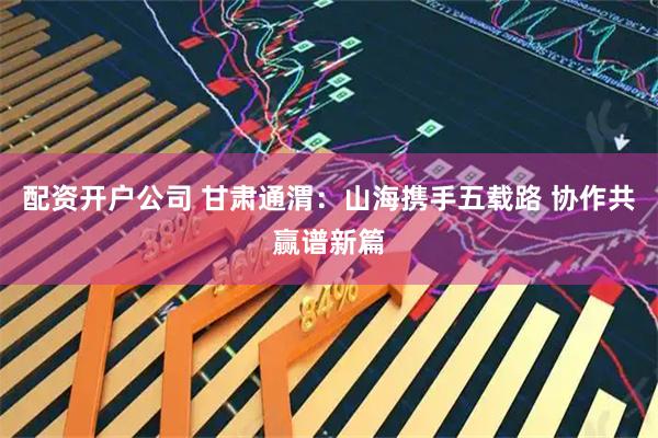 配资开户公司 甘肃通渭：山海携手五载路 协作共赢谱新篇