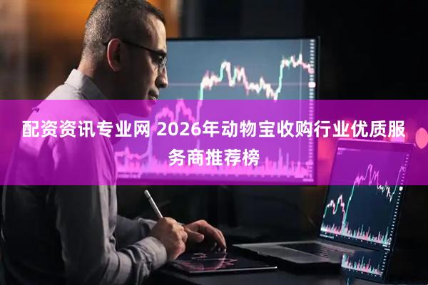 配资资讯专业网 2026年动物宝收购行业优质服务商推荐榜