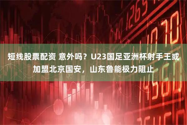 短线股票配资 意外吗？U23国足亚洲杯射手王或加盟北京国安，山东鲁能极力阻止