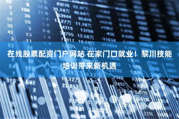 在线股票配资门户网站 在家门口就业！黎川技能培训带来新机遇