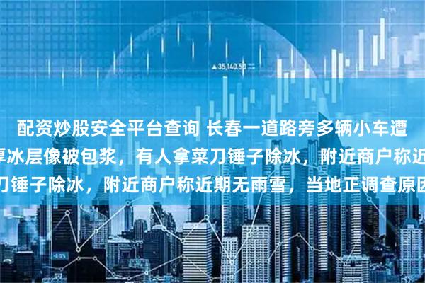 配资炒股安全平台查询 长春一道路旁多辆小车遭“冰封”，整车裹着厚厚冰层像被包浆，有人拿菜刀锤子除冰，附近商户称近期无雨雪，当地正调查原因