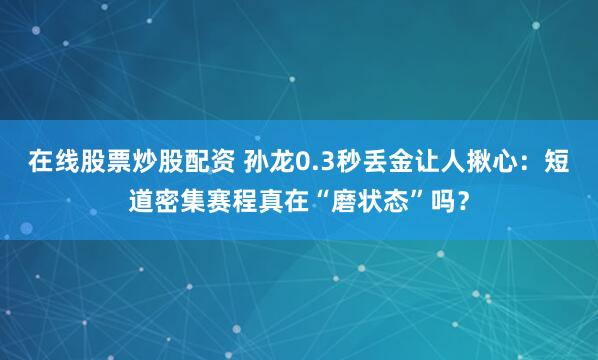 在线股票炒股配资 孙龙0.3秒丢金让人揪心：短道密集赛程真在“磨状态”吗？
