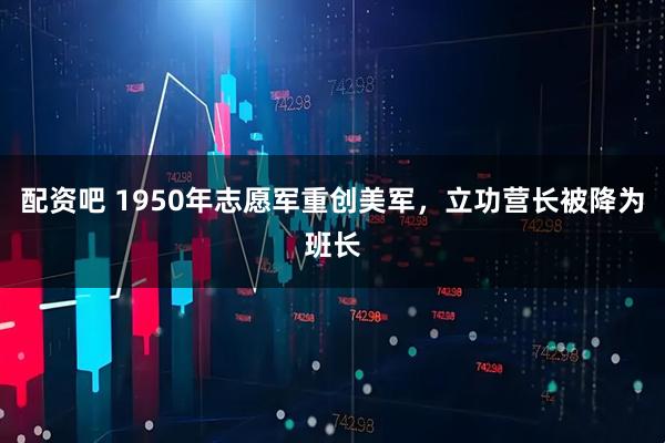 配资吧 1950年志愿军重创美军，立功营长被降为班长