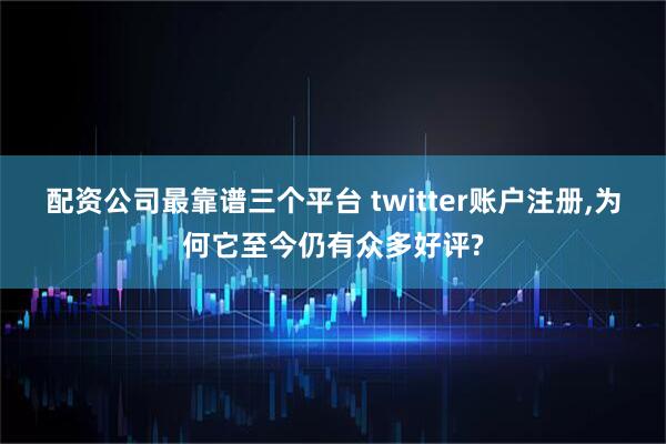 配资公司最靠谱三个平台 twitter账户注册,为何它至今仍有众多好评?