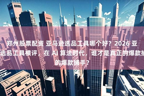 郑州股票配资 亚马逊选品工具哪个好？2026 亚马逊选品工具横评，在 AI 算法时代，谁才是真正的爆款捕手？