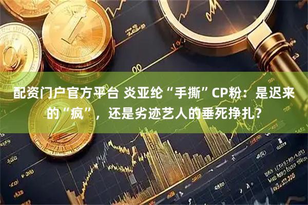 配资门户官方平台 炎亚纶“手撕”CP粉：是迟来的“疯”，还是劣迹艺人的垂死挣扎？