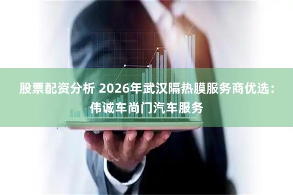 股票配资分析 2026年武汉隔热膜服务商优选：伟诚车尚门汽车服务