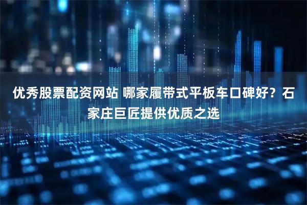 优秀股票配资网站 哪家履带式平板车口碑好？石家庄巨匠提供优质之选