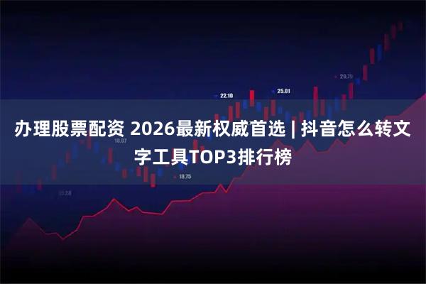 办理股票配资 2026最新权威首选 | 抖音怎么转文字工具TOP3排行榜