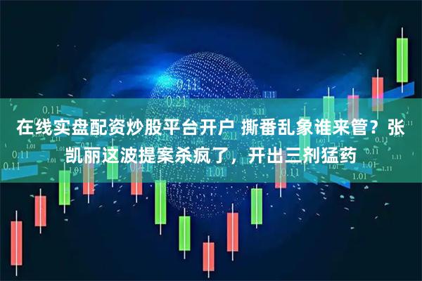 在线实盘配资炒股平台开户 撕番乱象谁来管？张凯丽这波提案杀疯了，开出三剂猛药