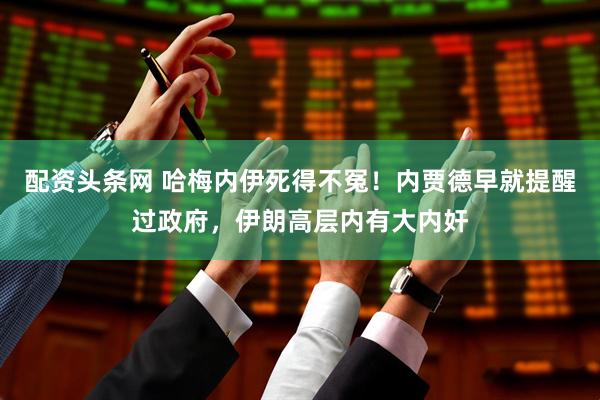 配资头条网 哈梅内伊死得不冤！内贾德早就提醒过政府，伊朗高层内有大内奸