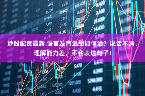 炒股配资最新 语言发育迟缓如何治？说话不清、理解能力差，不会表达句子！