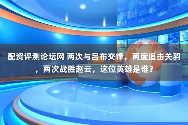 配资评测论坛网 两次与吕布交锋，两度追击关羽，两次战胜赵云，这位英雄是谁？