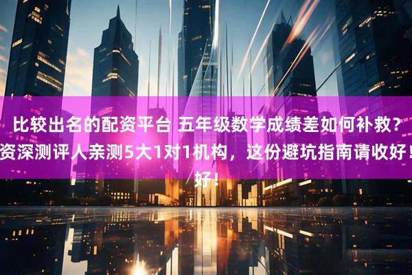 比较出名的配资平台 五年级数学成绩差如何补救？资深测评人亲测5大1对1机构，这份避坑指南请收好！