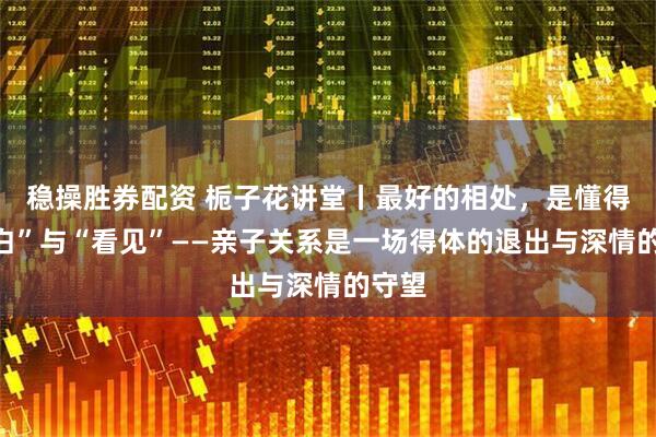 稳操胜券配资 栀子花讲堂丨最好的相处，是懂得“留白”与“看见”——亲子关系是一场得体的退出与深情的守望