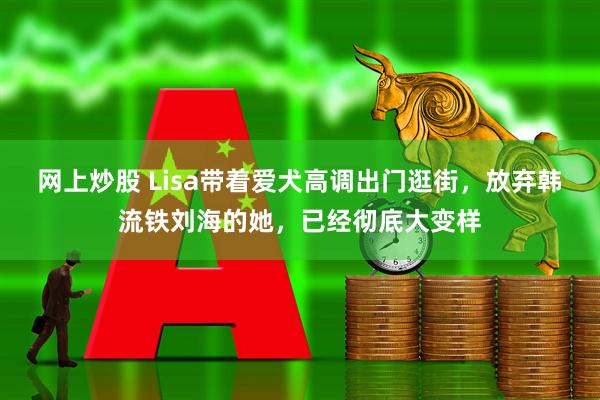 网上炒股 Lisa带着爱犬高调出门逛街，放弃韩流铁刘海的她，已经彻底大变样