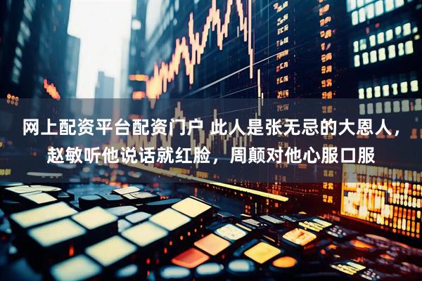 网上配资平台配资门户 此人是张无忌的大恩人，赵敏听他说话就红脸，周颠对他心服口服