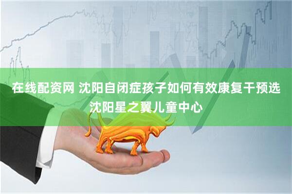 在线配资网 沈阳自闭症孩子如何有效康复干预选沈阳星之翼儿童中心