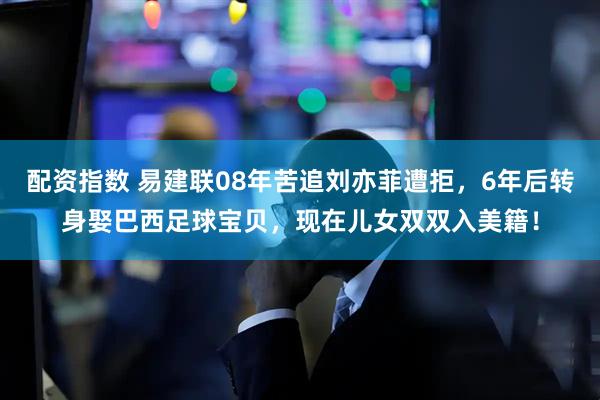 配资指数 易建联08年苦追刘亦菲遭拒，6年后转身娶巴西足球宝贝，现在儿女双双入美籍！