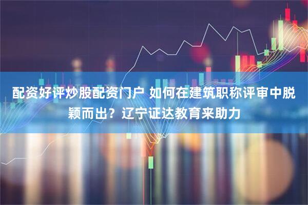 配资好评炒股配资门户 如何在建筑职称评审中脱颖而出？辽宁证达教育来助力
